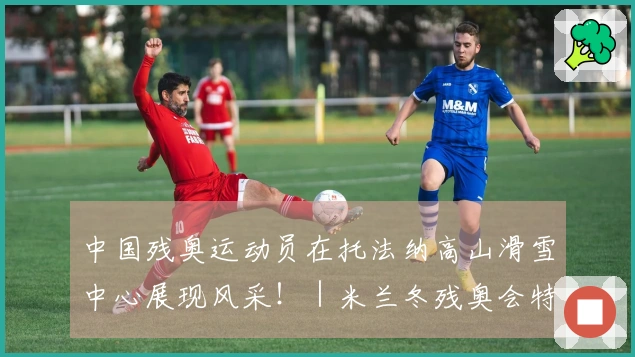 中国残奥运动员在托法纳高山滑雪中心展现风采！｜米兰冬残奥会特别报道