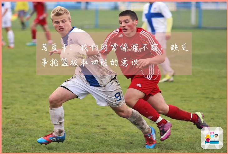 乌度卡：我们时常停滞不前，缺乏争抢篮板和回防的意识