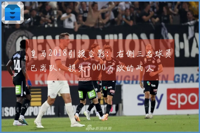 皇马2018引援合影：右侧三名球员已离队，损失5000万欧的两人