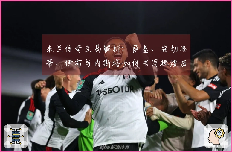 米兰传奇交易解析：萨基、安切洛蒂、伊布与内斯塔如何书写辉煌历史