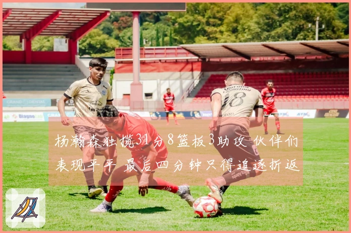 杨瀚森独揽31分8篮板3助攻 伙伴们表现平平 最后四分钟只得追逐折返跑