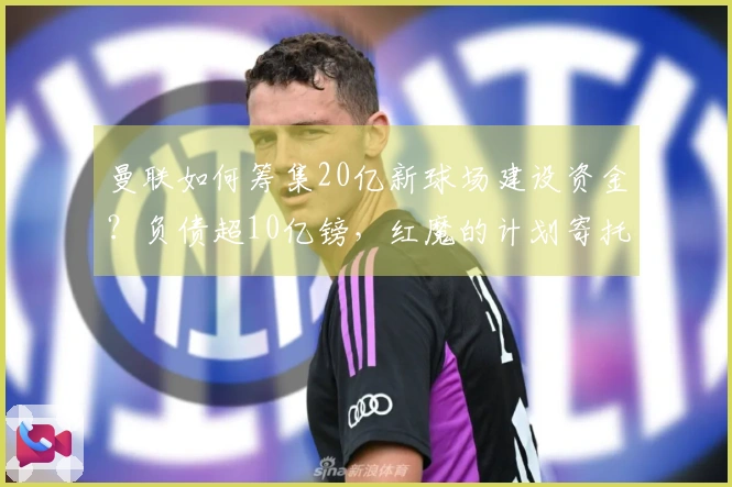 曼联如何筹集20亿新球场建设资金？负债超10亿镑，红魔的计划寄托于借贷