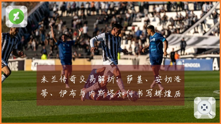 米兰传奇交易解析：萨基、安切洛蒂、伊布与内斯塔如何书写辉煌历史