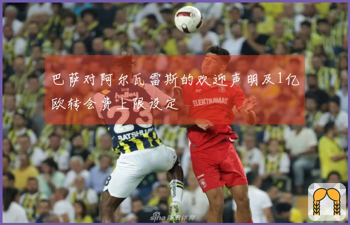 巴萨对阿尔瓦雷斯的欢迎声明及1亿欧转会费上限设定