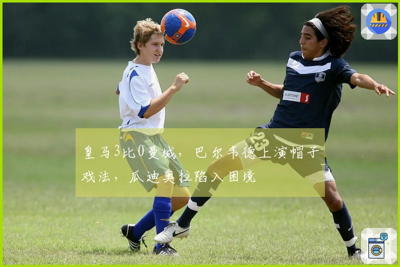 皇马3比0曼城，巴尔韦德上演帽子戏法，瓜迪奥拉陷入困境
