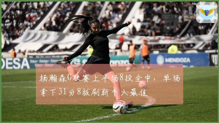 杨瀚森G联赛上半场8投全中，单场拿下31分8板刷新个人最佳