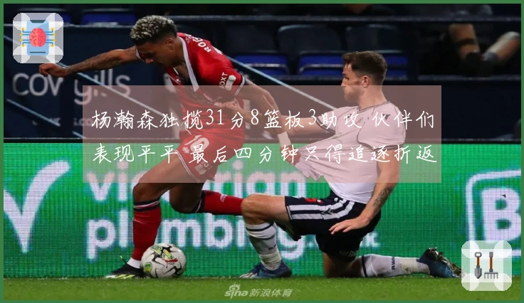杨瀚森独揽31分8篮板3助攻 伙伴们表现平平 最后四分钟只得追逐折返跑