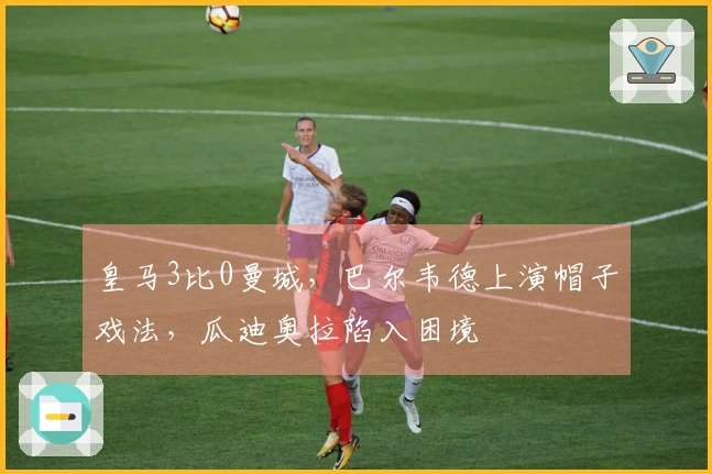 皇马3比0曼城，巴尔韦德上演帽子戏法，瓜迪奥拉陷入困境