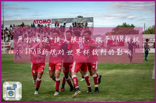 严打拖延+换人限时，赋予VAR新权：IFAB新规对世界杯裁判的影响