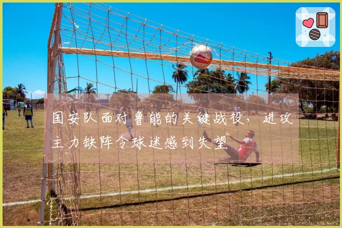 国安队面对鲁能的关键战役，进攻主力缺阵令球迷感到失望