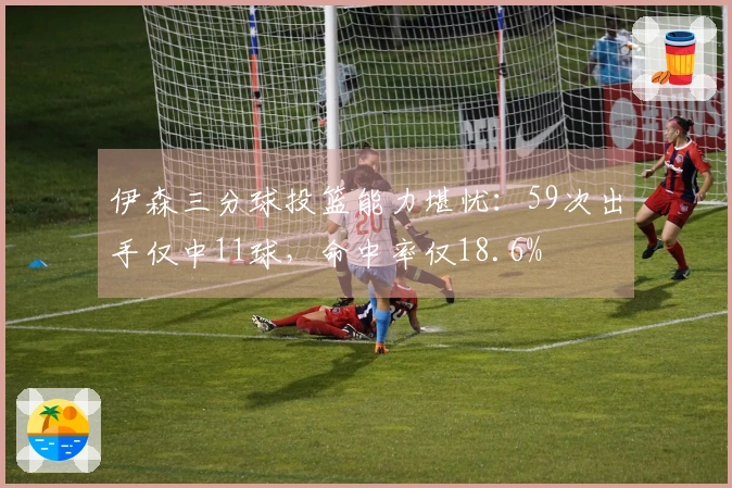 伊森三分球投篮能力堪忧：59次出手仅中11球，命中率仅18.6%