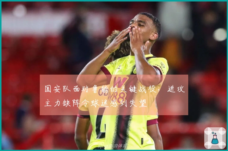 国安队面对鲁能的关键战役，进攻主力缺阵令球迷感到失望