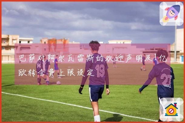 巴萨对阿尔瓦雷斯的欢迎声明及1亿欧转会费上限设定