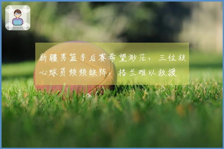 新疆男篮季后赛希望渺茫，三位核心球员频频缺阵，格兰难以救援